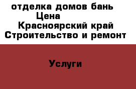 отделка домов бань › Цена ­ 1 000 - Красноярский край Строительство и ремонт » Услуги   